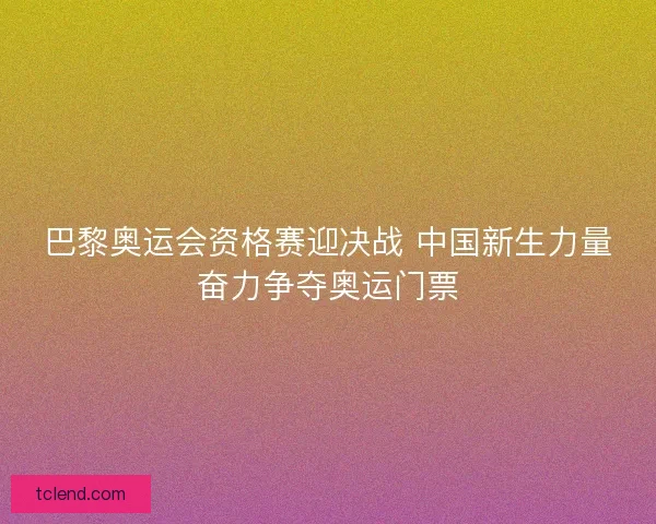 巴黎奥运会资格赛迎决战 中国新生力量奋力争夺奥运门票